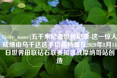 谷城五千米纪录世界纪录-这一惊人成绩由乌干达选手切普特盖在2020年8月14日世界田联钻石联赛揭幕战摩纳哥站创造
