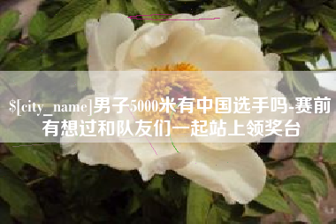 谷城男子5000米有中国选手吗-赛前有想过和队友们一起站上领奖台