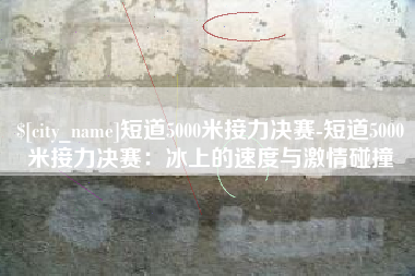 谷城短道5000米接力决赛-短道5000米接力决赛：冰上的速度与激情碰撞