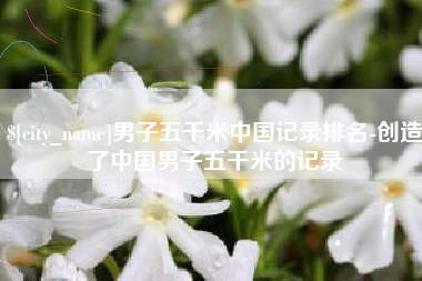 谷城男子五千米中国记录排名-创造了中国男子五千米的记录