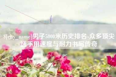 谷城男子5000米历史排名-众多顶尖选手用速度与耐力书写传奇